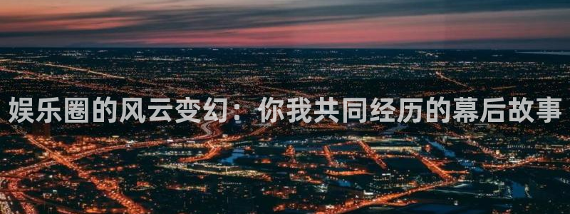 天辰娱乐：娱乐圈的风云变幻：你我共同经历的幕后故事